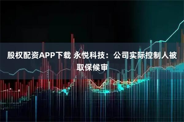 股权配资APP下载 永悦科技：公司实际控制人被取保候审