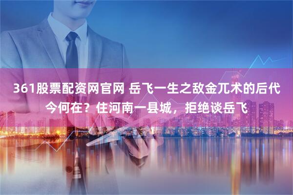 361股票配资网官网 岳飞一生之敌金兀术的后代今何在？住河南一县城，拒绝谈岳飞