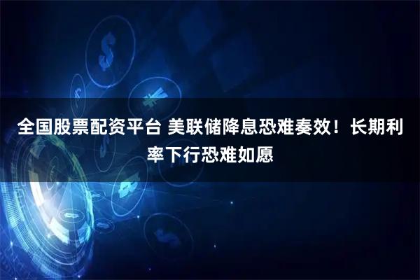 全国股票配资平台 美联储降息恐难奏效！长期利率下行恐难如愿