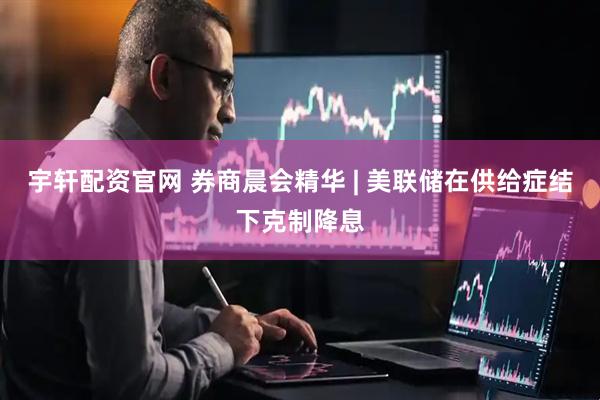 宇轩配资官网 券商晨会精华 | 美联储在供给症结下克制降息