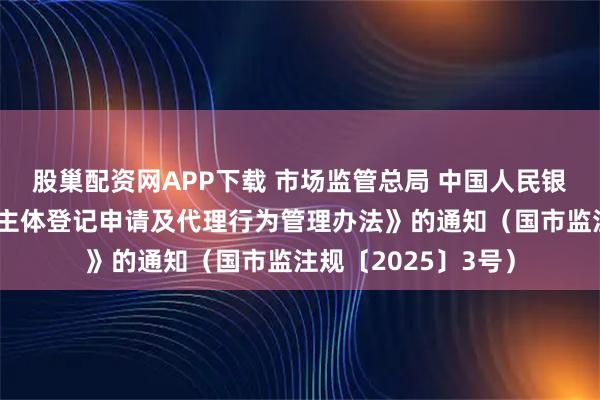 股巢配资网APP下载 市场监管总局 中国人民银行关于印发《经营主体登记申请及代理行为管理办法》的通知（国市监注规〔2025〕3号）