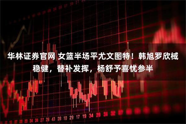 华林证券官网 女篮半场平尤文图特！韩旭罗欣棫稳健，替补发挥，杨舒予喜忧参半