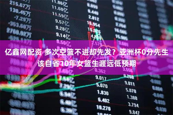 亿鑫网配资 多次空篮不进却先发？亚洲杯0分先生该自省10年女篮生涯远低预期