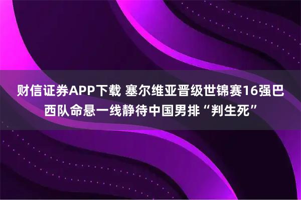 财信证券APP下载 塞尔维亚晋级世锦赛16强巴西队命悬一线静待中国男排“判生死”