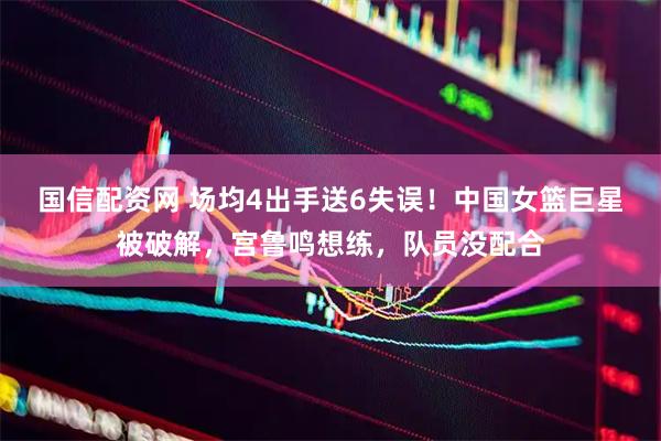 国信配资网 场均4出手送6失误！中国女篮巨星被破解，宫鲁鸣想练，队员没配合