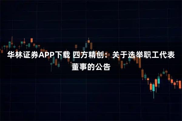 华林证券APP下载 四方精创：关于选举职工代表董事的公告