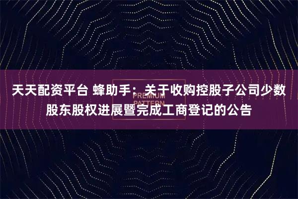 天天配资平台 蜂助手：关于收购控股子公司少数股东股权进展暨完成工商登记的公告