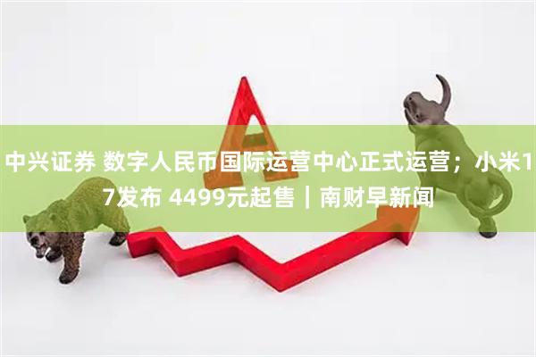 中兴证券 数字人民币国际运营中心正式运营；小米17发布 4499元起售｜南财早新闻