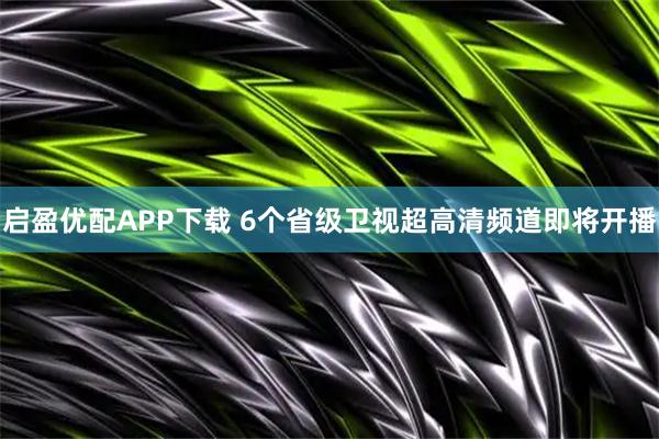 启盈优配APP下载 6个省级卫视超高清频道即将开播