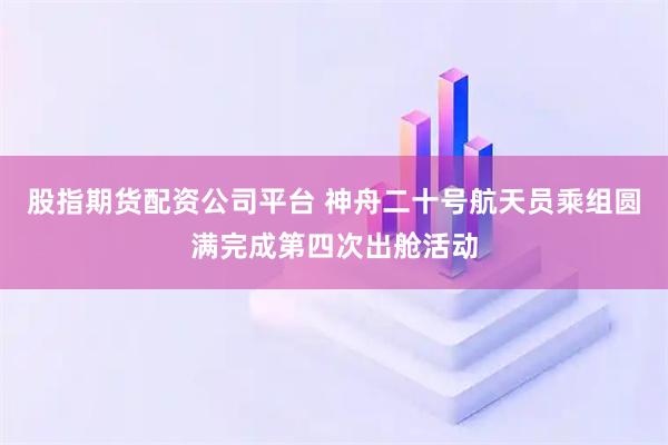 股指期货配资公司平台 神舟二十号航天员乘组圆满完成第四次出舱活动