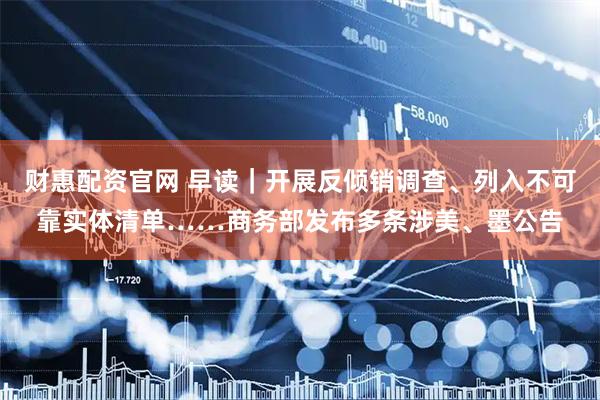 财惠配资官网 早读｜开展反倾销调查、列入不可靠实体清单……商务部发布多条涉美、墨公告