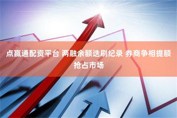 点赢通配资平台 两融余额迭刷纪录 券商争相提额抢占市场