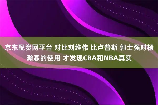 京东配资网平台 对比刘维伟 比卢普斯 郭士强对杨瀚森的使用 才发现CBA和NBA真实