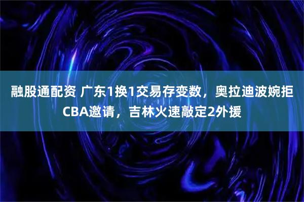 融股通配资 广东1换1交易存变数，奥拉迪波婉拒CBA邀请，吉林火速敲定2外援