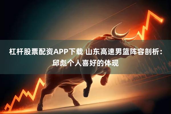 杠杆股票配资APP下载 山东高速男篮阵容剖析：邱彪个人喜好的体现