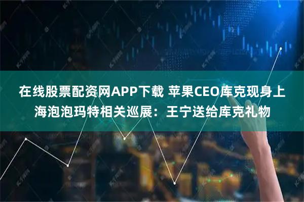 在线股票配资网APP下载 苹果CEO库克现身上海泡泡玛特相关巡展：王宁送给库克礼物