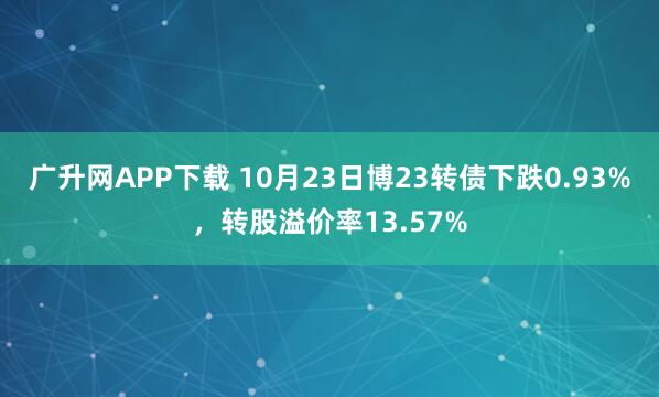 广升网APP下载 10月23日博23转债下跌0.93%，转股溢价率13.57%