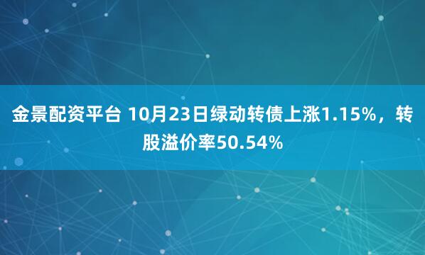 金景配资平台 10月23日绿动转债上涨1.15%，转股溢价率50.54%