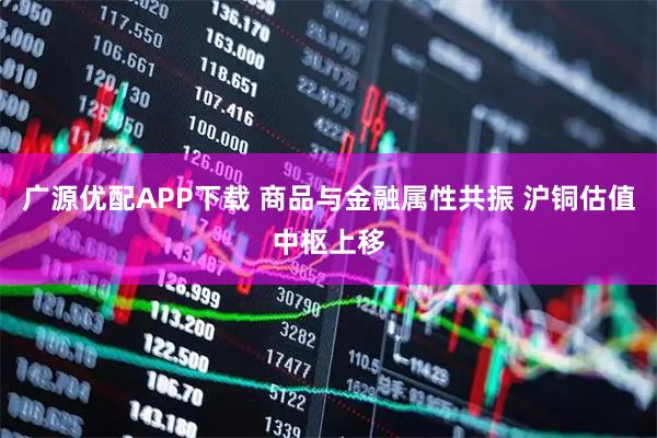 广源优配APP下载 商品与金融属性共振 沪铜估值中枢上移