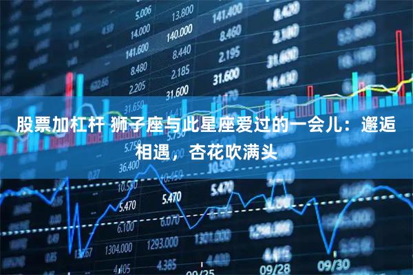 股票加杠杆 狮子座与此星座爱过的一会儿：邂逅相遇，杏花吹满头