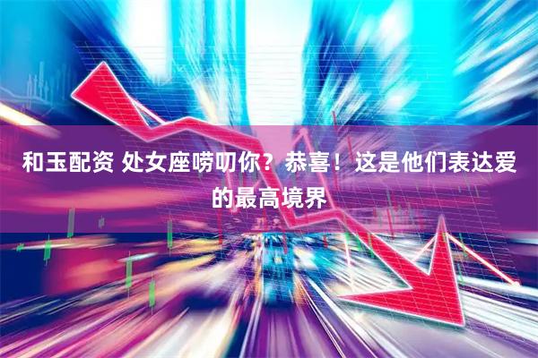 和玉配资 处女座唠叨你？恭喜！这是他们表达爱的最高境界