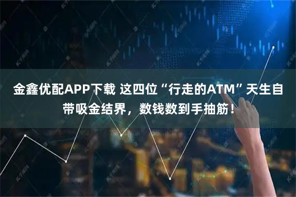 金鑫优配APP下载 这四位“行走的ATM”天生自带吸金结界，数钱数到手抽筋！