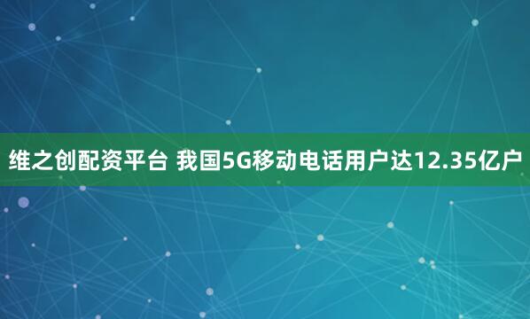 维之创配资平台 我国5G移动电话用户达12.35亿户