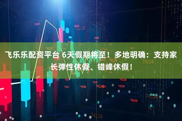飞乐乐配资平台 6天假期将至！多地明确：支持家长弹性休假、错峰休假！