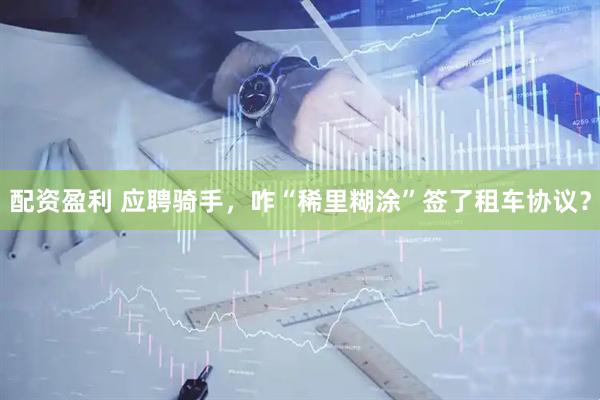 配资盈利 应聘骑手，咋“稀里糊涂”签了租车协议？