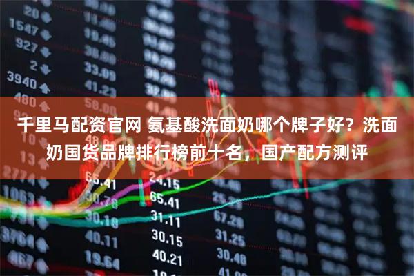 千里马配资官网 氨基酸洗面奶哪个牌子好？洗面奶国货品牌排行榜前十名，国产配方测评