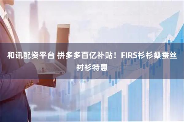 和讯配资平台 拼多多百亿补贴！FIRS杉杉桑蚕丝衬衫特惠