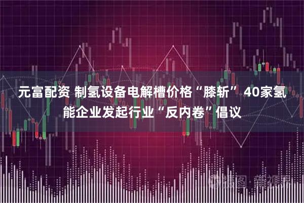 元富配资 制氢设备电解槽价格“膝斩” 40家氢能企业发起行业“反内卷”倡议