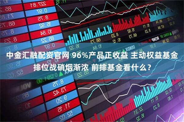 中金汇融配资官网 96%产品正收益 主动权益基金排位战硝烟渐浓 前排基金看什么？