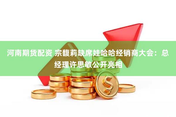 河南期货配资 宗馥莉缺席娃哈哈经销商大会：总经理许思敏公开亮相