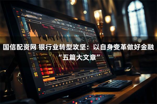 国信配资网 银行业转型攻坚：以自身变革做好金融“五篇大文章”