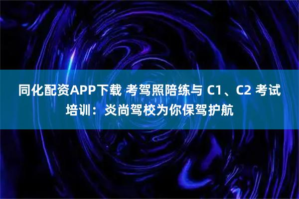 同化配资APP下载 考驾照陪练与 C1、C2 考试培训：炎尚驾校为你保驾护航