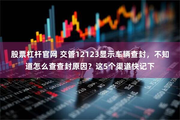股票杠杆官网 交管12123显示车辆查封，不知道怎么查查封原因？这5个渠道快记下