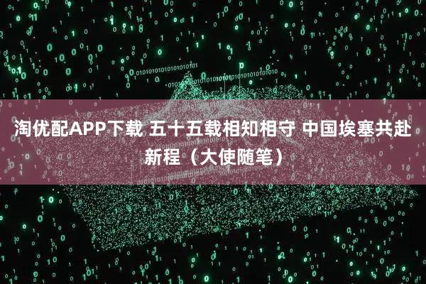 淘优配APP下载 五十五载相知相守 中国埃塞共赴新程（大使随笔）