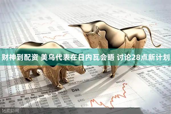 财神到配资 美乌代表在日内瓦会晤 讨论28点新计划
