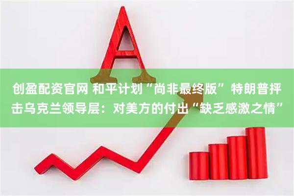 创盈配资官网 和平计划“尚非最终版” 特朗普抨击乌克兰领导层：对美方的付出“缺乏感激之情”