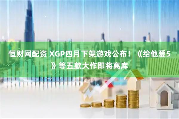 恒财网配资 XGP四月下架游戏公布！《给他爱5》等五款大作即将离库