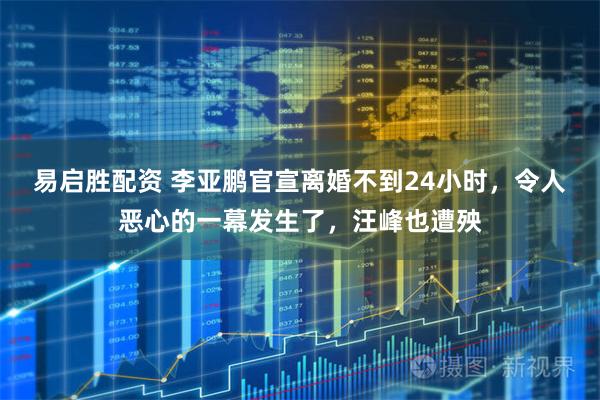 易启胜配资 李亚鹏官宣离婚不到24小时，令人恶心的一幕发生了，汪峰也遭殃