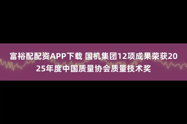 富裕配配资APP下载 国机集团12项成果荣获2025年度中国质量协会质量技术奖