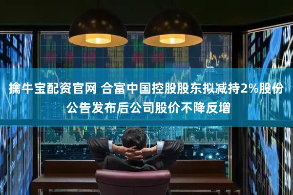 擒牛宝配资官网 合富中国控股股东拟减持2%股份 公告发布后公司股价不降反增