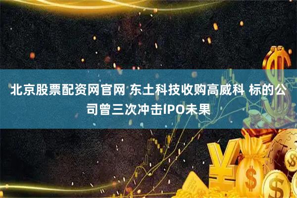 北京股票配资网官网 东土科技收购高威科 标的公司曾三次冲击IPO未果