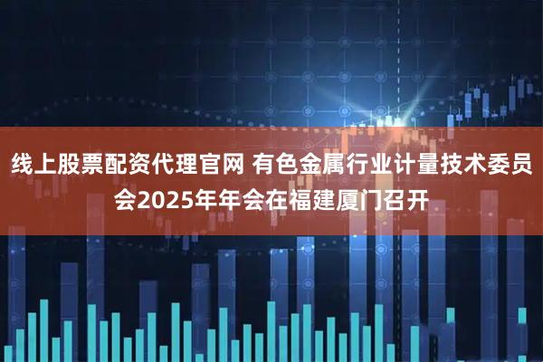 线上股票配资代理官网 有色金属行业计量技术委员会2025年年会在福建厦门召开