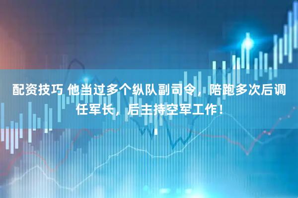 配资技巧 他当过多个纵队副司令，陪跑多次后调任军长，后主持空军工作！