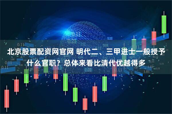 北京股票配资网官网 明代二、三甲进士一般授予什么官职？总体来看比清代优越得多