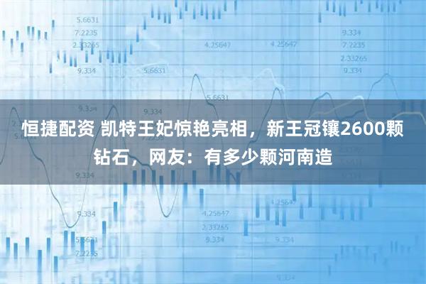 恒捷配资 凯特王妃惊艳亮相，新王冠镶2600颗钻石，网友：有多少颗河南造