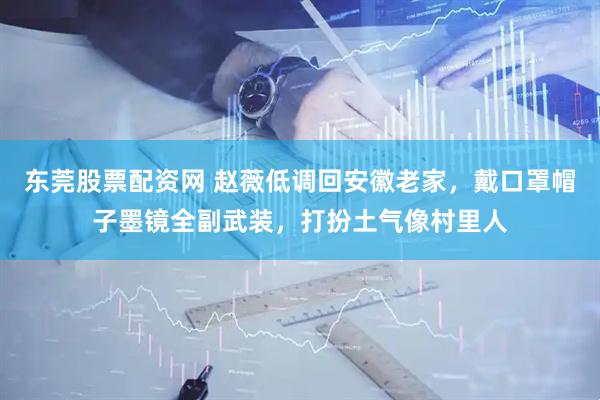 东莞股票配资网 赵薇低调回安徽老家，戴口罩帽子墨镜全副武装，打扮土气像村里人
